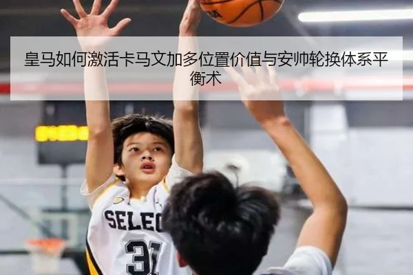 皇马如何激活卡马文加多位置价值与安帅轮换体系平衡术